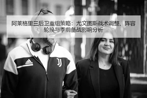 阿莱格里三后卫重组策略：尤文图斯战术调整、阵容轮换与季前备战影响分析