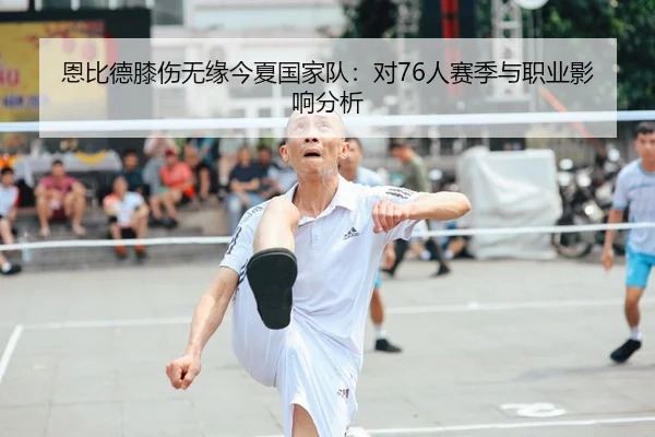 恩比德膝伤无缘今夏国家队：对76人赛季与职业影响分析