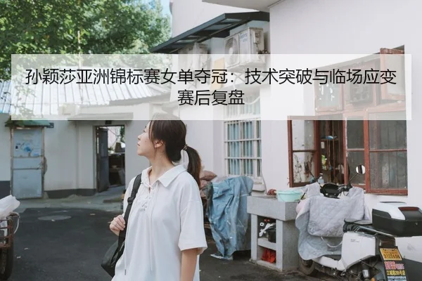 孙颖莎亚洲锦标赛女单夺冠：技术突破与临场应变赛后复盘